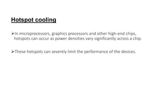 Hotspot cooling
In microprocessors, graphics processors and other high-end chips,
hotspots can occur as power densities vary significantly across a chip.
These hotspots can severely limit the performance of the devices.
 