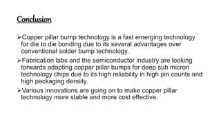 Conclusion
Copper pillar bump technology is a fast emerging technology
for die to die bonding due to its several advantages over
conventional solder bump technology.
Fabrication labs and the semiconductor industry are looking
torwards adapting coppar pillar bumps for deep sub micron
technology chips due to its high reliability in high pin counts and
high packaging density.
Various innovations are going on to make copper pillar
technology more stable and more cost effective.
 