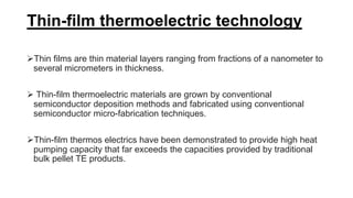 Thin-film thermoelectric technology
Thin films are thin material layers ranging from fractions of a nanometer to
several micrometers in thickness.
 Thin-film thermoelectric materials are grown by conventional
semiconductor deposition methods and fabricated using conventional
semiconductor micro-fabrication techniques.
Thin-film thermos electrics have been demonstrated to provide high heat
pumping capacity that far exceeds the capacities provided by traditional
bulk pellet TE products.
 