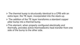  The thermal bump is structurally identical to a CPB with an
extra layer, the TE layer, incorporated into the stack-up.
 The addition of the TE layer transforms a standard copper
pillar bump into a thermal bump.
This element, when properly configured electrically and
thermally, provides active thermoelectric heat transfer from one
side of the bump to the other side.
 