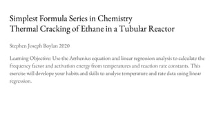 Simplest Formula Series in Chemistry
Thermal Cracking of Ethane in a Tubular Reactor
Stephen Joseph Boylan 2020
Learning Objective: Use the Arrhenius equation and linear regression analysis to calculate the
frequency factor and activation energy from temperatures and reaction rate constants. This
exercise will develope your habits and skills to analyse temperature and rate data using linear
regression.
 
