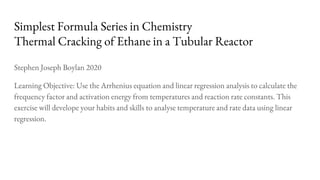 Simplest Formula Series in Chemistry
Thermal Cracking of Ethane in a Tubular Reactor
Stephen Joseph Boylan 2020
Learning Objective: Use the Arrhenius equation and linear regression analysis to calculate the
frequency factor and activation energy from temperatures and reaction rate constants. This
exercise will develope your habits and skills to analyse temperature and rate data using linear
regression.
 
