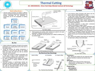 Thermal Cutting
B.E. MECHANICAL : Shree S’ad Vidya Mandal Institute Of Technology
Introduction:-
Conclusion:-
After learning this method one can measured major
and minor diameter of external and internal screw
thread.
Reference:-
 BOOKS INDIA PUBLICATION of Mechanical
Measurement and Metrology by J.P. HADIYA &
H.G.KATARIYA.
Prepared by:-
MECHANICAL –
150450119161
 Thermal cutting processes are applied in different
fields of mechanical engineering, shipbuilding and
process technology for the production of
components and for the preparation of welding
edges.
Thermal
cutting
By gas
Flame
cutting
Flame
gouging,
By gas
discharge
plasma
Electric
arc with O
By beam
laser
Electron
beam
By Gas
 In flame cutting the material is brought to the ignition
temperature by a heating flame and is then burnt in
the oxygen stream.
 During the process the ignition temperature is
maintained on the plate top side by the heating
flame and below the plate top side by thermal
conduction and Convection.
 However, this process is suited for automation and
is, also easy to apply on site. Commercial torch
which combines a welding with a cutting torch.
 By means of different nozzle shapes the process
may be adapted to varying materials and plate
thicknesses.
 Hand-held torches or machine-type torches are
equipped with different cutting nozzles: Standard or
block type nozzles (cutting-oxygen pressure 5 bar)
are used for hand-held torches and for torches
which are fixed to guide carriages.
 flame gouging and scarfing. Both methods are suited for the weld
preparation; material is removed but not cut.
 This way, root passes may be grooved out or fillets for welding may
be produced later.
By Electrical Gas Discharge
 In the thermal cutting processes with beams only the
laser is used as the jet generator for cutting.
 In laser beam cutting, either oxygen (additional energy
contribution for oxidizing materials) or an inactive cutting
gas may be applied depending on the cutting job.
 Besides, the very high beam powers (pulsed/super
pulsed mode of operation) allow a direct evaporation of
the material (sublimation).
 The process sequence in laser beam combustion
cutting is comparable to oxygen cutting.
 The material is heated to the ignition temperature and
subsequently burnt in the oxygen stream, Due to the
concentrated energy input almost all metals in the plate
thickness range of up to approx. 2 mm may be cut.
 In addition, it is possible to achieve very good bur-free
cutting qualities for stainless steels (thickness of up to
approx. 8 mm) and for structural steels (thickness of up
to 12 mm).
 Very narrow and parallel cutting kerfs are characteristic
for laser beam cutting of structural steels.
By Beam
Fig. Electrical Gas Discharge
Fig. flame gouging and scarfing
Fig. flame cutting
Fig. laser beam cutting
 