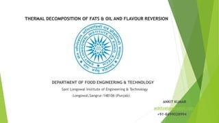 THERMAL DECOMPOSITION OF FATS & OIL AND FLAVOUR REVERSION
DEPARTMENT OF FOOD ENGINEERING & TECHNOLOGY
Sant Longowal Institute of Engineering & Technology
Longowal,Sangrur-148106 (Punjab)
ANKIT KUMAR
ankitvatsya@gmail.com
+91-8699028994
 