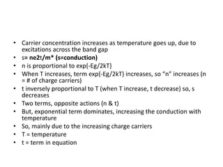 • Carrier concentration increases as temperature goes up, due to
excitations across the band gap
• s= ne2t/m* (s=conduction)
• n is proportional to exp{-Eg/2kT}
• When T increases, term exp{-Eg/2kT} increases, so “n” increases (n
= # of charge carriers)
• t inversely proportional to T (when T increase, t decrease) so, s
decreases
• Two terms, opposite actions (n & t)
• But, exponential term dominates, increasing the conduction with
temperature
• So, mainly due to the increasing charge carriers
• T = temperature
• t = term in equation
 
