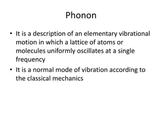Phonon
• It is a description of an elementary vibrational
motion in which a lattice of atoms or
molecules uniformly oscillates at a single
frequency
• It is a normal mode of vibration according to
the classical mechanics
 