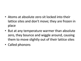 • Atoms at absolute zero sit locked into their
lattice sites and don't move; they are frozen in
place
• But at any temperature warmer than absolute
zero, they bounce and wiggle around, causing
them to move slightly out of their lattice sites
• Called phonons
 