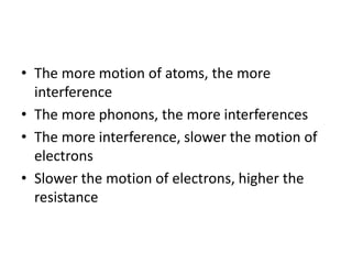 • The more motion of atoms, the more
interference
• The more phonons, the more interferences
• The more interference, slower the motion of
electrons
• Slower the motion of electrons, higher the
resistance
 