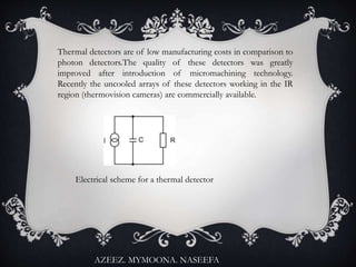 Thermal detectors are of low manufacturing costs in comparison to
photon detectors.The quality of these detectors was greatly
improved after introduction of micromachining technology.
Recently the uncooled arrays of these detectors working in the IR
region (thermovision cameras) are commercially available.
Electrical scheme for a thermal detector
AZEEZ. MYMOONA. NASEEFA
 