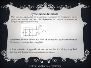 Pyroelectric detectors
One uses the dependence of spontaneous polarization on temperature for the
pyroelectric material and also the dependence of elecrical permittivity on
temperature (dielectric bolometer).
Pyroelectric detector (shown in a form of an electrical equivalent circuit) at
the input of transimpedance amplifier.
Voltage sensitivity of a pyroelectric detector as a function of frequency. Both
electrical and thermal time constants are important.
AZEEZ. MYMOONA. NASEEFA
 