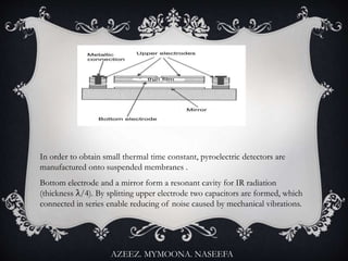In order to obtain small thermal time constant, pyroelectric detectors are
manufactured onto suspended membranes .
Bottom electrode and a mirror form a resonant cavity for IR radiation
(thickness λ/4). By splitting upper electrode two capacitors are formed, which
connected in series enable reducing of noise caused by mechanical vibrations.
AZEEZ. MYMOONA. NASEEFA
 