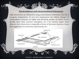 Semiconductor and micromachined bolometers
High detectivities are obtained by using semiconductor bolometers (Ge, Si) at
cryogenic temperatures. At very low temperatures the relative changes of
semicondutor resistance are higher and absorbing samples are thicker (lower
specific heat) what increases absorption. In a far infrared region these
detectors have detectivities comparable to those of photonic detectors, hence
their applications in astronomy, spectroscopy etc.
AZEEZ. MYMOONA. NASEEFA
 