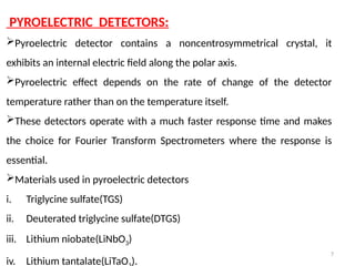 7
PYROELECTRIC DETECTORS:
Pyroelectric detector contains a noncentrosymmetrical crystal, it
exhibits an internal electric field along the polar axis.
Pyroelectric effect depends on the rate of change of the detector
temperature rather than on the temperature itself.
These detectors operate with a much faster response time and makes
the choice for Fourier Transform Spectrometers where the response is
essential.
Materials used in pyroelectric detectors
i. Triglycine sulfate(TGS)
ii. Deuterated triglycine sulfate(DTGS)
iii. Lithium niobate(LiNbO3)
iv. Lithium tantalate(LiTaO ).
 