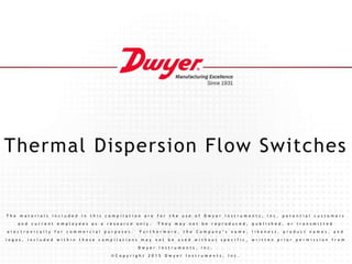 Thermal Dispersion Flow Switches
T h e m a t e r i a l s i n c l u d e d i n t h i s c o m p i l a t i o n a r e f o r t h e u s e o f D w y e r I n s t r u m e n t s , I n c . p o t e n t i a l c u s t o m e r s
a n d c u r r e n t e m p l o y e e s a s a r e s o u r c e o n l y . T h e y m a y n o t b e r e p r o d u c e d , p u b l i s h e d , o r t r a n s m i t t e d
e l e c t r o n i c a l l y f o r c o m m e r c i a l p u r p o s e s . F u r t h e r m o r e , t h e C o m p a n y ’ s n a m e , l i k e n e s s , p r o d u c t n a m e s , a n d
l o g o s , i n c l u d e d w i t h i n t h e s e c o m p i l a t i o n s m a y n o t b e u s e d w i t h o u t s p e c i f i c , w r i t t e n p r i o r p e r m i s s i o n f r o m
D w y e r I n s t r u m e n t s , I n c .
© C o p y r i g h t 2 0 1 5 D w y e r I n s t r u m e n t s , I n c .
 