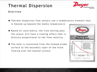 Thermal Dispersion
O v e r v i e w
 T h e r m a l d i s p e r s i o n f l o w s e n s o r s u s e a t e m p e r a t u r e e l e m e n t t h a t
i s h e a t e d u p b e y o n d t h e m e d i a t e m p e r a t u r e
 B a s e d o n c a l o r i m e t r y, t h e f l o w m o v i n g p a s t
t h e s e n s o r w i l l h a v e a c o o l i n g e f f e c t t h a t i s
d i r e c t l y p r o p o r t i o n a l t o t h e f l o w v e l o c i t y
 T h e h e a t i s c o n v e c t e d f r o m t h e h e a t e d p r o b e
s u r f a c e t o t h e b o u n d a r y l a y e r o f t h e f l u i d
f l o w i n g o v e r t h e h e a t e d s u r f a c e
 