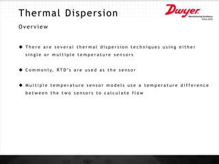 Thermal Dispersion
O v e r v i e w
 T h e r e a r e s e v e r a l t h e r m a l d i s p e r s i o n t e c h n i q u e s u s i n g e i t h e r
s i n g l e o r m u l t i p l e t e m p e r a t u r e s e n s o r s
 C o m m o n l y, R T D ’s a r e u s e d a s t h e s e n s o r
 M u l t i p l e t e m p e r a t u r e s e n s o r m o d e l s u s e a t e m p e r a t u r e d i f f e r e n c e
b e t w e e n t h e t w o s e n s o r s t o c a l c u l a t e f l o w
 