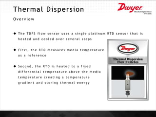 Thermal Dispersion
O v e r v i e w
 T h e T D F S f l o w s e n s o r u s e s a s i n g l e p l a t i n u m R T D s e n s o r t h a t i s
h e a t e d a n d c o o l e d o v e r s e v e r a l s t e p s
 F i r s t , t h e R T D m e a s u r e s m e d i a t e m p e r a t u r e
a s a r e f e r e n c e
 S e c o n d , t h e R T D i s h e a t e d t o a f i x e d
d i f f e r e n t i a l t e m p e r a t u r e a b o v e t h e m e d i a
t e m p e r a t u r e c r e a t i n g a t e m p e r a t u r e
g r a d i e n t a n d s t o r i n g t h e r m a l e n e r g y
 