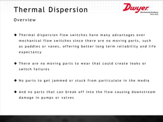 Thermal Dispersion
O v e r v i e w
 T h e r m a l d i s p e r s i o n f l o w s w i t c h e s h a v e m a n y a d v a n t a g e s o v e r
m e c h a n i c a l f l o w s w i t c h e s s i n c e t h e r e a r e n o m o v i n g p a r t s , s u c h
a s p a d d l e s o r v a n e s , o f f e r i n g b e t t e r l o n g t e r m r e l i a b i l i t y a n d l i f e
e x p e c t a n c y
 T h e r e a r e n o m o v i n g p a r t s t o w e a r t h a t c o u l d c r e a t e l e a k s o r
s w i t c h f a i l u r e s
 N o p a r t s t o g e t j a m m e d o r s t u c k f r o m p a r t i c u l a t e i n t h e m e d i a
 A n d n o p a r t s t h a t c a n b r e a k o f f i n t o t h e f l o w c a u s i n g d o w n s t r e a m
d a m a g e i n p u m p s o r v a l v e s
 
