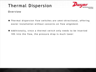 Thermal Dispersion
O v e r v i e w
 T h e r m a l d i s p e r s i o n f l o w s w i t c h e s a r e o m n i - d i r e c t i o n a l , o f f e r i n g
e a s i e r i n s t a l l a t i o n w i t h o u t c o n c e r n s o n f l o w a l i g n m e n t
 A d d i t i o n a l l y, s i n c e a t h e r m a l s w i t c h o n l y n e e d s t o b e i n s e r t e d
1 0 % i n t o t h e f l o w, t h e p r e s s u r e d r o p i s m u c h l o w e r
 