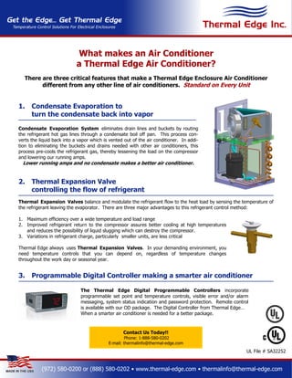 What makes an Air Conditioner
                            a Thermal Edge Air Conditioner?
  There are three critical features that make a Thermal Edge Enclosure Air Conditioner
        different from any other line of air conditioners. Standard on Every Unit


1.    Condensate Evaporation to
      turn the condensate back into vapor

Condensate Evaporation System eliminates drain lines and buckets by routing
the refrigerant hot gas lines through a condensate boil off pan. This process con-
verts the liquid back into a vapor which is vented out of the air conditioner. In addi-
tion to eliminating the buckets and drains needed with other air conditioners, this
process pre-cools the refrigerant gas, thereby lessening the load on the compressor
and lowering our running amps.
  Lower running amps and no condensate makes a better air conditioner.


2.    Thermal Expansion Valve
      controlling the flow of refrigerant
Thermal Expansion Valves balance and modulate the refrigerant flow to the heat load by sensing the temperature of
the refrigerant leaving the evaporator. There are three major advantages to this refrigerant control method:

1. Maximum efficiency over a wide temperature and load range
2. Improved refrigerant return to the compressor assures better cooling at high temperatures
   and reduces the possibility of liquid slugging which can destroy the compressor.
3. Variations in refrigerant charge, particularly smaller units, are less critical

Thermal Edge always uses Thermal Expansion Valves. In your demanding environment, you
need temperature controls that you can depend on, regardless of temperature changes
throughout the work day or seasonal year.


3.    Programmable Digital Controller making a smarter air conditioner

                              The Thermal Edge Digital Programmable Controllers incorporate
                              programmable set point and temperature controls, visible error and/or alarm
                              messaging, system status indication and password protection. Remote control
                              is available with our OD package. The Digital Controller from Thermal Edge…
                              When a smarter air conditioner is needed for a better package.



                                                  Contact Us Today!!
                                                    Phone: 1-888-580-0202
                                           E-mail: thermalinfo@thermal-edge.com
                                                                                                        UL File # SA32252


           (972) 580-0200 or (888) 580-0202 • www.thermal-edge.com • thermalinfo@thermal-edge.com
 