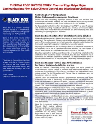 THERMAL EDGE SUCCESS STORY: Thermal Edge Helps Major
Communications Firm Solve Climate Control and Distribution Challenges
Controlling Server Temperatures
Under Challenging Environmental Conditions
Servers and other networking equipment need to be kept cool and free from
contaminates for the best reliability, but some installations require placing cabinets
in areas where climate-controlled rooms are impractical or not available.
Black Box is a leading techology
solutions provider of IT infrastructure,
cable, high-performance KVM, specialty
networking, and ProAV products.
Some of their clients require control
cabinets or server rack systems in
locations where dust, humidity and
heat present unique challenges. Black
Box relies exclusively on Thermal Edge
to provide closed-loop cooling for
networking equipment in these hostile
environments.

“Switching to Thermal Edge has been
a good move for us. They appreciate
our business and treat us well. They
have great engineering minds, and
they know how to design and build
good products.”
- Gina Dickson
Director of Infrastructure Products

For these situations, Black Box offers ClimateCab, a line of NEMA 12 rated IT cabinets
with closed-loop cooling. These tough cabinets are a miniature server room in a box.
They isolate their interior from the environment and allow clients to place their
networking equipment just about anywhere.

Black Box Searches for a New ClimateCab Cooling Solution
Black Box manufactures the cabinets, but relies on an outside source for the cooling
equipment. The cooling units they were using had analog controls located inside the
cabinet. This meant service personnel had to open the cabinet to read and adjust the
thermostat, exposing the equipment inside to environmental hazards.
Disposing of condensate was also a challenge. Moisture in the air that condensed on
the evaporator coil in the air conditioner had to be removed. The client needed to
route a hose from the air conditioner to a drain to dispose of the water.
Black Box requires their cooling vendor to send the air conditioning units to them for
distribution. When a customer orders a ClimateCab, Black Box ships the cabinet and air
conditioning unit out to the customer for installation. The old air conditioners arrived at
Black Box with multiple units on the same pallet, complicating inventory and logistics.

Black Box Chooses Thermal Edge Air Conditioners
for Ease of Logistics, Installation and Use
Black Box needed a closed-loop cooling unit supplier that would provide air
conditioners with exterior controls in a manner that would simplify logistics. They
approached Thermal Edge in 2011 after an introduction and endorsement from a
mutual contact. The ﬁrst ClimateCabs with Thermal Edge air conditioners went out
to customers within six months.
Thermal Edge’s air conditioners feature a programmable thermostat with digital
controls on the outside of the housing, so personnel can read the temperature and
adjust the settings without opening the cabinet. Customers appreciate the illuminated
control panel that makes it easy to use in dark rooms, and the audible alarm that
sounds if the interior temperature exceeds a programmed set point.
Also, Thermal Edge air conditioners use an energy saving method to evaporate any
condensation into the air outside the cabinet. This eliminated the need to install the
ClimateCab near a drain and greatly expanded the possible installation locations.
Black Box clients are free to install ClimateCabs almost anywhere.
Thermal Edge worked with Black Box to provide a shipping arrangement to suit their
inventory and distribution needs. They provide Black Box with one unit per pallet,
making it easy to ensure each customer gets the correct number of air conditioners
with their cabinets.
Black Box is extremely pleased with
Thermal Edge’s cooling solutions,
technical expertise and customer service.
They plan to continue the relationship
indeﬁnitely and are adding Thermal
Edge units to more of their products.
Thermal Edge is proud to be Black Box’s
cooling solution of choice.

(972) 580-0200 or (888) 580-0202
1751 Hurd Drive, Irving, TX 75038

www.thermal-edge.com

 