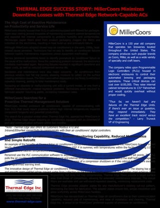 THERMAL EDGE SUCCESS STORY: MillerCoors Minimizes
Downtime Losses with Thermal Edge Network-Capable ACs
The High Cost of Reactive Maintenance
on Productivity and Service Life
MillerCoors initially housed their PLCs in cabinets equipped with ﬁltered fan packages.
Open-loop cooling proved incapable of maintaining consistent cabinet temperatures
and exposed the internal components to ambient humidity and contaminates.
Microscopic paper ﬁbers shed from product packaging clogged the ﬁlters and
collected on the electronics, resulting in heat build-up and premature failure.
Although MillerCoors adopted closed-loop air conditioners in the early 1990s, heatrelated issues persisted. Technicians had no way to identify air conditioner failures
between routine maintenance inspections unless equipment overheated.
Service personnel sometimes failed to identify premature air conditioner failure as
the cause of the malfunction. Since the underlying problem remained, the electronics
inevitably overheated again. Recurring failures resulted in signiﬁcant downtime and
repair costs, as well as reduced component service life.
Sanitation and maintenance were also major concerns. Air conditioners from
previous vendors had ﬂat top panels, allowing moisture to collect on the surface
creating sanitation issues. The ﬁlters were either disposable or too ﬂimsy to withstand
repeated cleaning, adding to total maintenance costs.
Replacing an obsolete or malfunctioning unit with a current model, or one from a
different manufacturer, created logistical problems. Technicians were required to
fabricate adapter mounting plates, increasing installation costs.

MillerCoors Searches for a
Proactive Thermal Management Solution
MillerCoors needed enclosure air conditioners capable of communicating with
their PLCs that could report problems before high internal temperatures impacted
component longevity and potential productivity.
The search for a solution ended when Thermal Edge Inc. approached MillerCoors in
2010. Thermal Edge began shipping air conditioners equipped with an EtherNet/IP
port and communication software within two months.

MillerCoors is a 150 year old company
that operates ten breweries located
throughout the United States. The
company produces such popular brands
as Coors, Miller, as well as a wide variety
of specialty and craft beers.
The company relies upon Programmable
Logic Controllers (PLCs) housed in
electronic enclosures to control their
automated brewing and packaging
operations. These critical devices can
cost over $100,000. They raise internal
cabinet temperatures to 131° Fahrenheit
and would quickly overheat without
proper cooling.

“Thus far, we haven’t had any
failures on the Thermal Edge Units.
If there’s ever an issue or question,
they
respond
immediately.
They
have an excellent track record versus
the competition.” - Larry Truneck
VP of Engineering

*Note: Thermal Edge also offers its customers Modbus RTU and
Intranet/EtherNet connectivity to communicate with their air conditioners’ digital controllers.

Thermal Edge Air Conditioners Offer Remote Monitoring Capability, Reduced Maintenance
and Simple Retroﬁt
An example of the beneﬁts of Thermal Edge air conditioners comes from the packaging room ﬂoor of the MillerCoors brewery in Fort
Worth, Texas. The outside temperature routinely reaches 105° F in summer, with temperatures within the facility reaching 115° F.
Internal control cabinet temperatures are maintained at 90° F.
Personnel use the PLC communication software to adjust settings such as the alarm and cabinet temperature set points. The PLC
polls the air conditioner for the thermostat set point and internal temperature. The air conditioner alerts the staff before damage can
occur by sending an alarm and fault code to the PLC in the case of a compressor shutdown or if the cabinet temperature exceeds
the programmed warning level.
The innovative design of Thermal Edge air conditioners resolves issues of maintenance and routine cleaning. The sloping top panel
and smooth seam-welded edges prevent water from collecting on the surface. The No. 4 ﬁnish on the stainless steel exteriors hides
ﬁngerprints, but does not trap contaminates. Thermal Edge ﬁlters provide a larger surface
area than those of competitors, allowing for extended maintenance intervals. The robust
ﬁlters are washable and can withstand repeated cleaning, minimizing replacement costs.
Thermal Edge provides adapter plates for any manufacturer’s existing cut-out pattern,
eliminating the need for fabrication. The adapter plates ensure fast, simple installation and
allow uniformity across MillerCoors facilities.
(972) 580-0200 or (888) 580-0202
1751 Hurd Drive, Irving, TX 75038

www.thermal-edge.com

MillerCoors has standardized on Thermal Edge air conditioners due to their communication
capability, reduced cost of maintenance, and ease of installation and cleaning. Thermal
Edge Inc. is proud to be MillerCoors’ preferred supplier of enclosure air conditioners.

 
