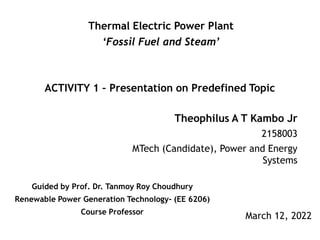 Theophilus A T Kambo Jr
2158003
MTech (Candidate), Power and Energy
Systems
March 12, 2022
Thermal Electric Power Plant
‘Fossil Fuel and Steam’
ACTIVITY 1 – Presentation on Predefined Topic
Guided by Prof. Dr. Tanmoy Roy Choudhury
Renewable Power Generation Technology- (EE 6206)
Course Professor
 