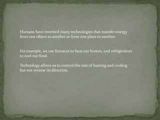 Humans have invented many technologies that transfer energy
from one object to another or from one place to another.


For example, we use furnaces to heat our homes, and refrigerators
to cool our food.

Technology allows us to control the rate of heating and cooling
but not reverse its direction.
 