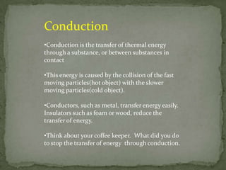 Conduction
•Conduction is the transfer of thermal energy
through a substance, or between substances in
contact

•This energy is caused by the collision of the fast
moving particles(hot object) with the slower
moving particles(cold object).

•Conductors, such as metal, transfer energy easily.
Insulators such as foam or wood, reduce the
transfer of energy.

•Think about your coffee keeper. What did you do
to stop the transfer of energy through conduction.
 