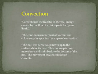 Convection
•Convection is the transfer of thermal energy
caused by the flow of a fluids particles (gas or
liquid).

•The continuous movement of warmer and
colder soup in a pot is an example of convection.

•The hot, less dense soup moves up to the
surface where it cools. The cool soup is now
more dense and sinks back to the bottom of the
pot. The movement creates convection
currents.
 