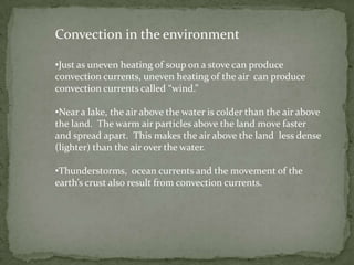 Convection in the environment

•Just as uneven heating of soup on a stove can produce
convection currents, uneven heating of the air can produce
convection currents called “wind.”

•Near a lake, the air above the water is colder than the air above
the land. The warm air particles above the land move faster
and spread apart. This makes the air above the land less dense
(lighter) than the air over the water.

•Thunderstorms, ocean currents and the movement of the
earth’s crust also result from convection currents.
 