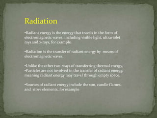 Radiation
•Radiant energy is the energy that travels in the form of
electromagnetic waves, including visible light, ultraviolet
rays and x-rays, for example.

•Radiation is the transfer of radiant energy by means of
electromagnetic waves.

•Unlike the other two ways of transferring thermal energy,
•Particles are not involved in the transfer of radiant energy,
meaning radiant energy may travel through empty space.

•Sources of radiant energy include the sun, candle flames,
and stove elements, for example
 