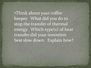 •Think about your coffee
keeper. What did you do to
stop the transfer of thermal
energy. Which type(s) of heat
transfer did your invention
best slow down. Explain how?
 