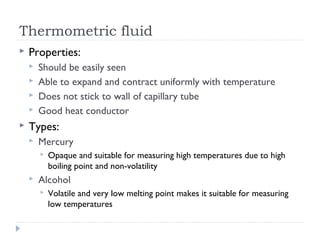 Thermometric fluid


Properties:







Should be easily seen
Able to expand and contract uniformly with temperature
Does not stick to wall of capillary tube
Good heat conductor

Types:


Mercury




Opaque and suitable for measuring high temperatures due to high
boiling point and non-volatility

Alcohol


Volatile and very low melting point makes it suitable for measuring
low temperatures

 