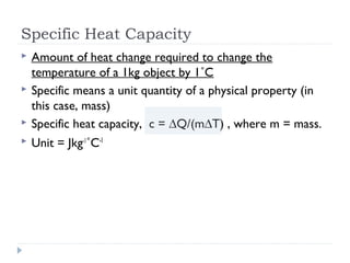 Specific Heat Capacity



Amount of heat change required to change the
temperature of a 1kg object by 1˚C
Specific means a unit quantity of a physical property (in
this case, mass)
Specific heat capacity, c = ∆Q/(m∆T) , where m = mass.



Unit = Jkg-1˚C-1




 