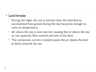 

Land breeze





During the night, the sea is warmer than the land due to
accumulated heat gained during the day becomes enough to
raise its temperature.
Air above the sea is now warmer causing the air above the sea
to rise upwards, flow toward and sink at the land.
The convection current created causes the air above the land
to blow towards the sea

 