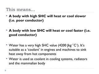 This means…


A body with high SHC will heat or cool slower
(i.e. poor conductor)



A body with low SHC will heat or cool faster (i.e.
good conductor)



Water has a very high SHC value (4200 Jkg-1˚C-1). It’s
suitable as a ‘coolant’ in engines and machines to sink
heat away from hot components
Water is used as coolant in cooling systems, radiators
and the mammalian body



 