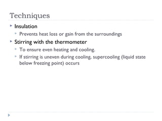 Techniques


Insulation




Prevents heat loss or gain from the surroundings

Stirring with the thermometer



To ensure even heating and cooling.
If stirring is uneven during cooling, supercooling (liquid state
below freezing point) occurs

 
