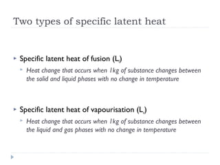 Two types of specific latent heat



Specific latent heat of fusion (Lf)




Heat change that occurs when 1kg of substance changes between
the solid and liquid phases with no change in temperature

Specific latent heat of vapourisation (Lv)


Heat change that occurs when 1kg of substance changes between
the liquid and gas phases with no change in temperature

 