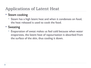 Applications of Latent Heat


Steam cooking




Steam has a high latent heat and when it condenses on food,
the heat released is used to cook the food.

Sweating


Evaporation of sweat makes us feel cold because when water
evaporates, the latent heat of vapourisation is absorbed from
the surface of the skin, thus cooling it down.

 