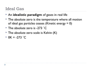 Ideal Gas






An idealistic paradigm of gases in real life
The absolute zero is the temperature where all motion
of ideal gas particles ceases (Kinetic energy = 0)
The absolute zero is -273 ˚C
The absolute zero scale is Kelvin (K)
0K = -273 ˚C

 