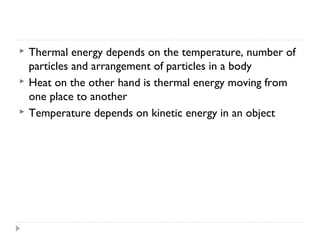 



Thermal energy depends on the temperature, number of
particles and arrangement of particles in a body
Heat on the other hand is thermal energy moving from
one place to another
Temperature depends on kinetic energy in an object

 