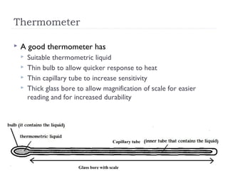 Thermometer


A good thermometer has





Suitable thermometric liquid
Thin bulb to allow quicker response to heat
Thin capillary tube to increase sensitivity
Thick glass bore to allow magnification of scale for easier
reading and for increased durability

Capillary tube

Glass bore with scale

 