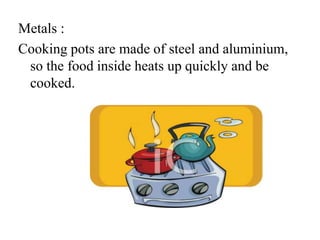 Metals :
Cooking pots are made of steel and aluminium,
so the food inside heats up quickly and be
cooked.
 