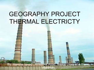 GEOGRAPHY PROJECT
THERMAL ELECTRICTY
By: Hamna Javed , Ameema Asad, Nawal Urooj and Bisma
Rehman
 