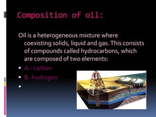 Composition of oil: Oil is a heterogeneous mixture where coexisting solids, liquid and gas. This consists of compounds called hydrocarbons, which are composed of two elements:A.- carbonB.-hydrogen
