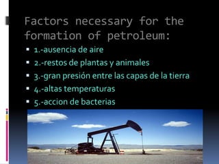 Factors necessary for the formation of petroleum:1.-ausencia de aire2.-restos de plantas y animales3.-gran presión entre las capas de la tierra4.-altas temperaturas5.-accion de bacterias