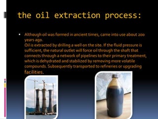 the oil extraction process:Although oil was formed in ancient times, came into use about 200 years ago.Oil is extracted by drilling a well on the site. If the fluid pressure is sufficient, the natural outlet will force oil through the shaft that connects through a network of pipelines to their primary treatment, which is dehydrated and stabilized by removing more volatile compounds. Subsequently transported to refineries or upgrading facilities.