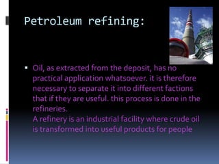 Petroleum refining:Oil, as extracted from the deposit, has no practical application whatsoever. it is therefore necessary to separate it into different factions that if they are useful. this process is done in the refineries. A refinery is an industrial facility where crude oil is transformed into useful products for people 