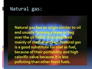 Natural gas:Natural gas has an origin similar to oil and usually forming a layer or bag over the oil fields. It is composed mainly of methane (CH4). Natural gas is a good substitute for coal as fuel, because of their portability and high calorific value because it is less polluting than other fossil fuels.